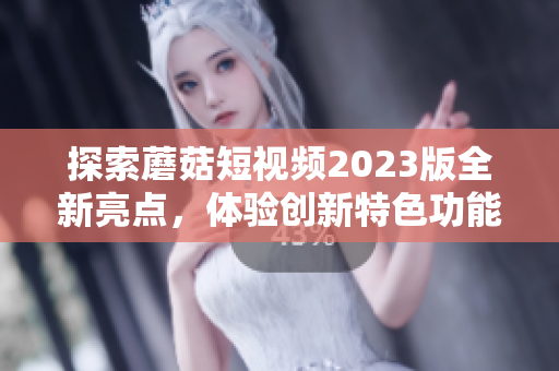 探索蘑菇短视频2023版全新亮点，体验创新特色功能