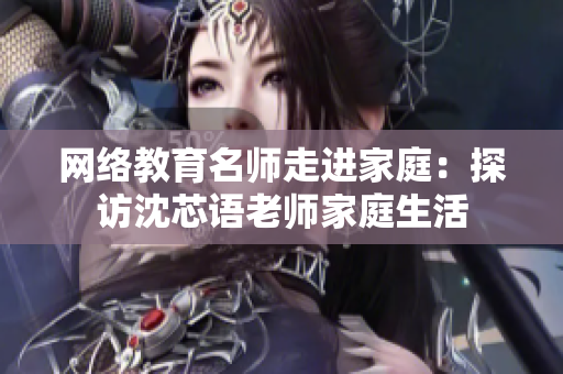 网络教育名师走进家庭：探访沈芯语老师家庭生活