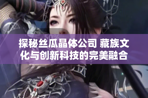 探秘丝瓜晶体公司 藏族文化与创新科技的完美融合