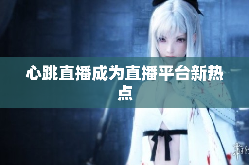 心跳直播成为直播平台新热点