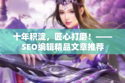 十年积淀，匠心打磨！——SEO编辑精品文章推荐