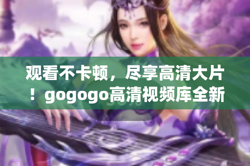 观看不卡顿，尽享高清大片！gogogo高清视频库全新上线！