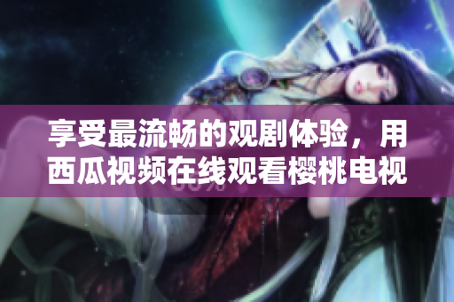 享受最流畅的观剧体验，用西瓜视频在线观看樱桃电视剧