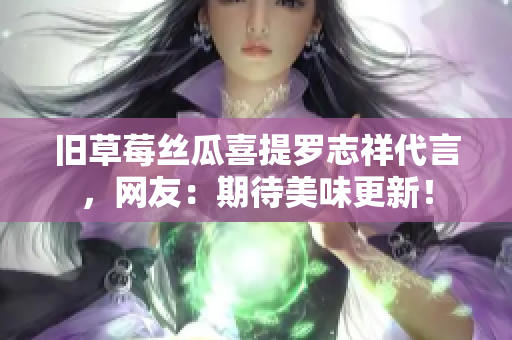 旧草莓丝瓜喜提罗志祥代言，网友：期待美味更新！