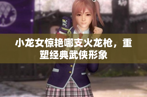 小龙女惊艳哪支火龙枪，重塑经典武侠形象