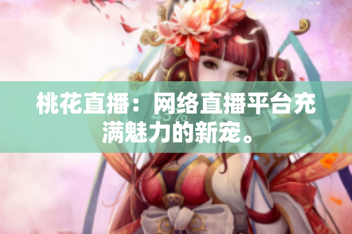 桃花直播：网络直播平台充满魅力的新宠。