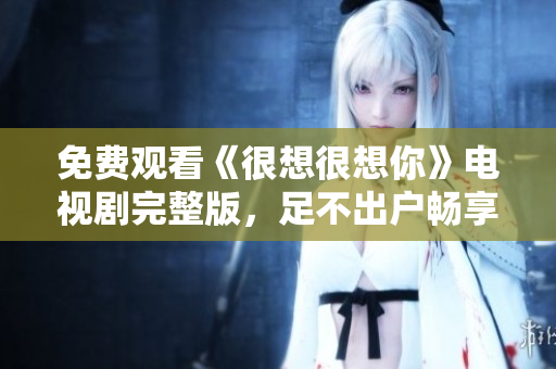 免费观看《很想很想你》电视剧完整版，足不出户畅享观影盛宴
