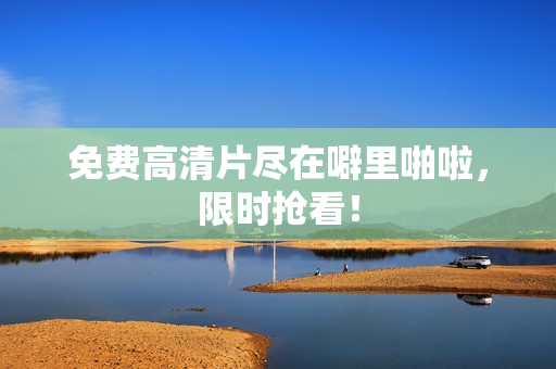 免费高清片尽在噼里啪啦，限时抢看！