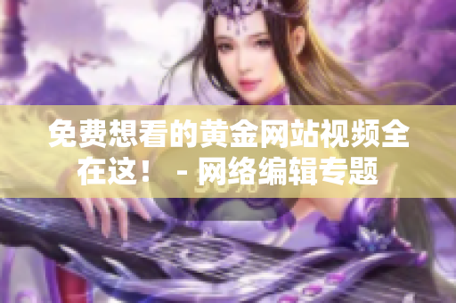 免费想看的黄金网站视频全在这！ - 网络编辑专题