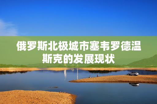 俄罗斯北极城市塞韦罗德温斯克的发展现状