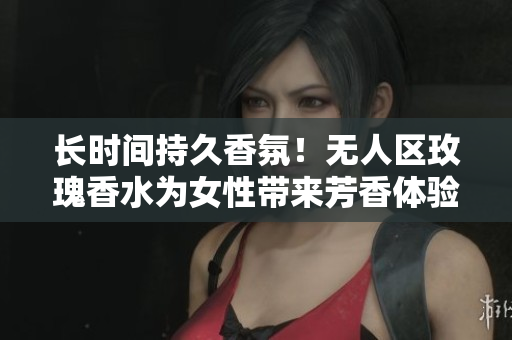长时间持久香氛！无人区玫瑰香水为女性带来芳香体验