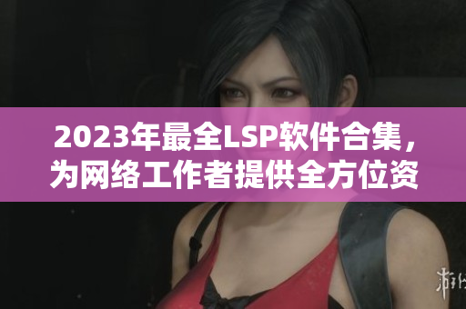 2023年最全LSP软件合集，为网络工作者提供全方位资料