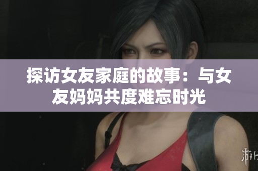 探访女友家庭的故事：与女友妈妈共度难忘时光