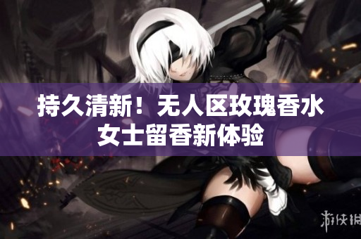 持久清新！无人区玫瑰香水女士留香新体验
