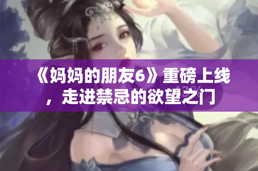 《妈妈的朋友6》重磅上线，走进禁忌的欲望之门