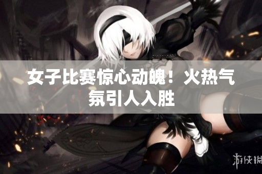 女子比赛惊心动魄！火热气氛引人入胜