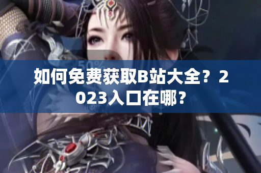 如何免费获取B站大全？2023入口在哪？