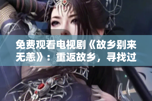 免费观看电视剧《故乡别来无恙》：重返故乡，寻找过去与未来