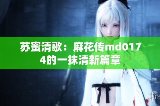 苏蜜清歌：麻花传md0174的一抹清新篇章