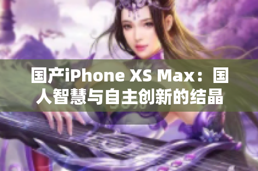 国产iPhone XS Max：国人智慧与自主创新的结晶