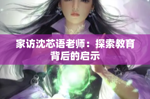 家访沈芯语老师：探索教育背后的启示
