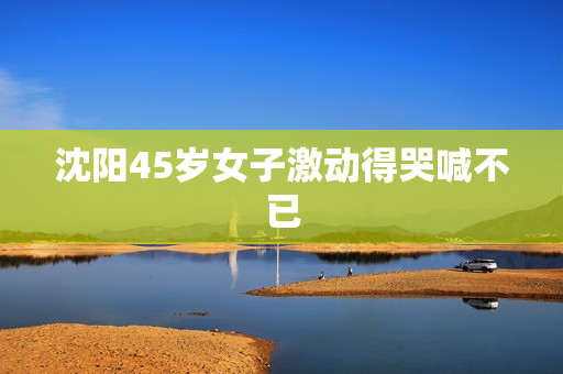 沈阳45岁女子激动得哭喊不已