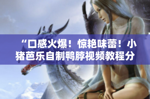 “口感火爆！惊艳味蕾！小猪芭乐自制鸭脖视频教程分享”