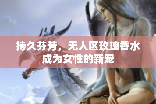 持久芬芳，无人区玫瑰香水成为女性的新宠