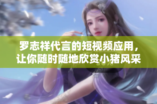 罗志祥代言的短视频应用，让你随时随地欣赏小猪风采