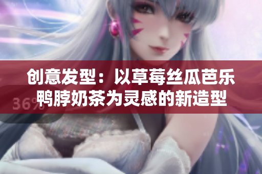 创意发型：以草莓丝瓜芭乐鸭脖奶茶为灵感的新造型