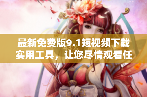 最新免费版9.1短视频下载实用工具，让您尽情观看任何视频！