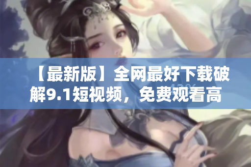 【最新版】全网最好下载破解9.1短视频，免费观看高清大片！