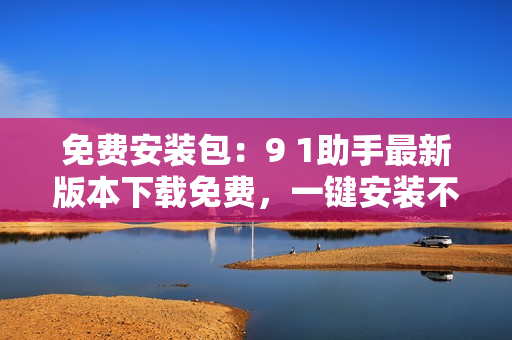 免费安装包：9 1助手最新版本下载免费，一键安装不用愁