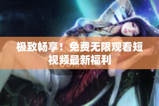 极致畅享！免费无限观看短视频最新福利