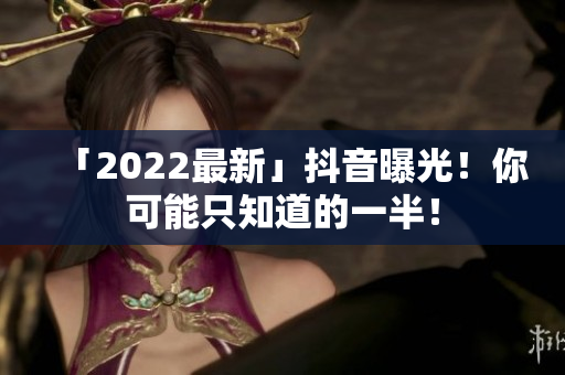「2022最新」抖音曝光！你可能只知道的一半！