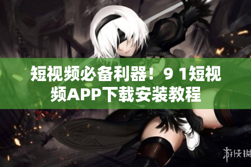 短视频必备利器！9 1短视频APP下载安装教程
