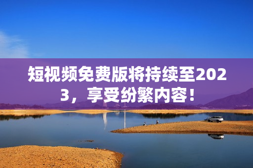 短视频免费版将持续至2023，享受纷繁内容！