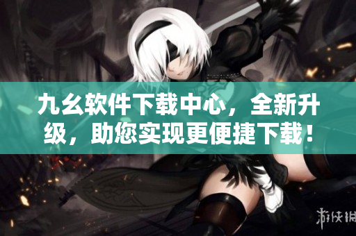九幺软件下载中心，全新升级，助您实现更便捷下载！