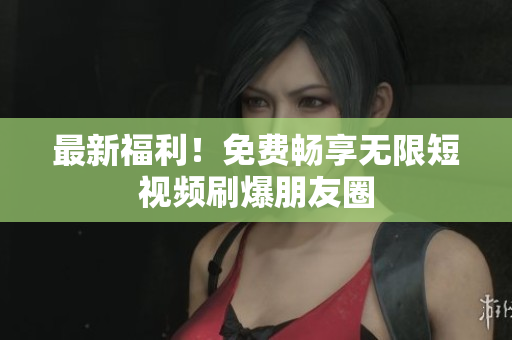 最新福利！免费畅享无限短视频刷爆朋友圈