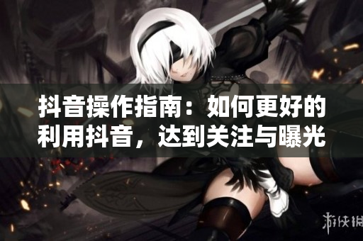 抖音操作指南：如何更好的利用抖音，达到关注与曝光的最大化
