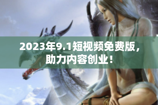 2023年9.1短视频免费版，助力内容创业！