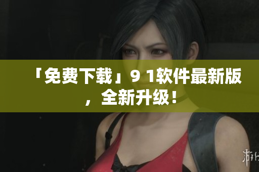「免费下载」9 1软件最新版，全新升级！