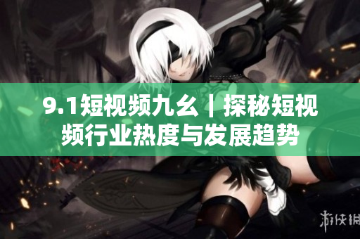 9.1短视频九幺｜探秘短视频行业热度与发展趋势