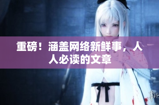 重磅！涵盖网络新鲜事，人人必读的文章