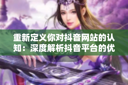 重新定义你对抖音网站的认知：深度解析抖音平台的优势及使用技巧