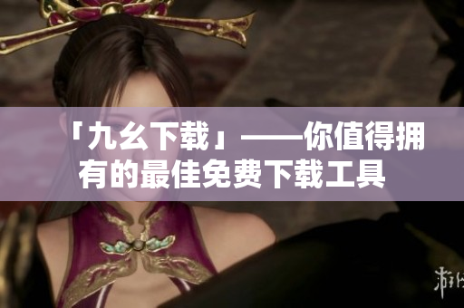「九幺下载」——你值得拥有的最佳免费下载工具