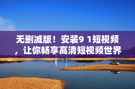 无删减版！安装9 1短视频，让你畅享高清短视频世界