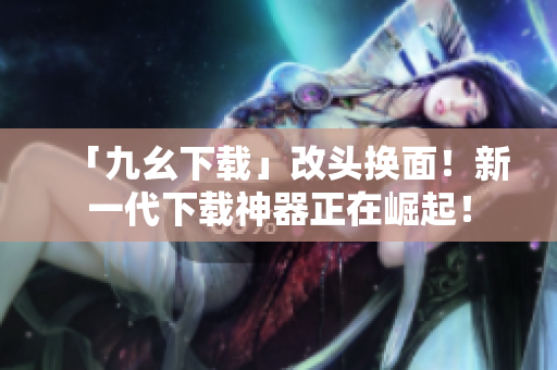 「九幺下载」改头换面！新一代下载神器正在崛起！