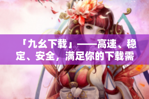 「九幺下载」——高速、稳定、安全，满足你的下载需求