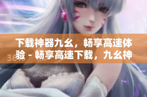 下载神器九幺，畅享高速体验 - 畅享高速下载，九幺神器带你飞